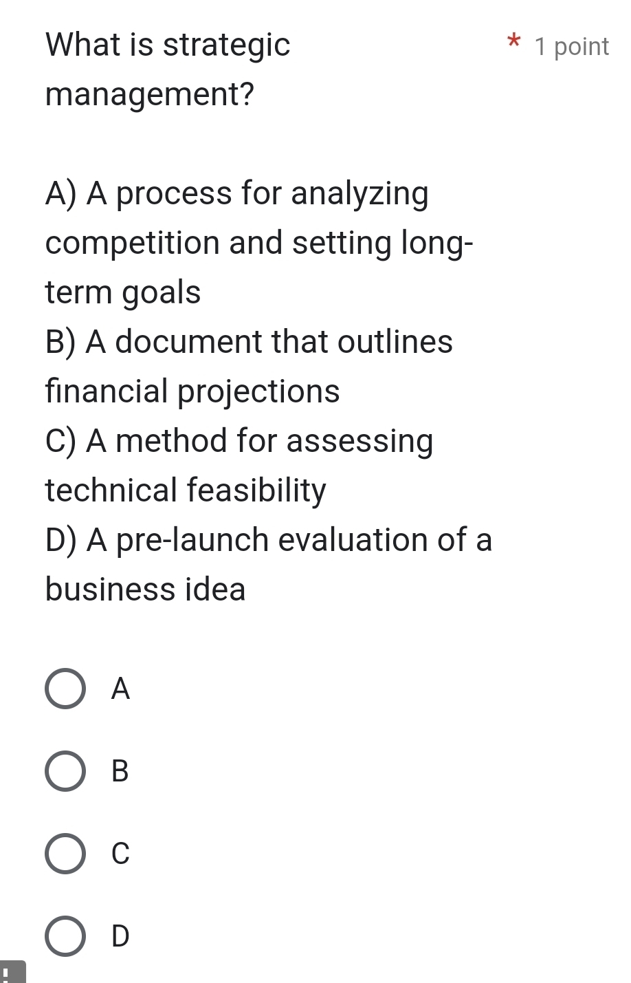 What is strategic 1 point
management?
A) A process for analyzing
competition and setting long-
term goals
B) A document that outlines
financial projections
C) A method for assessing
technical feasibility
D) A pre-launch evaluation of a
business idea
A
B
C
D
I