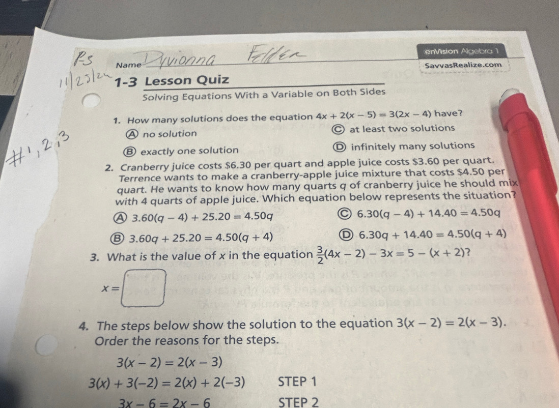 enVision Algebra 1
_
Name SavvasRealize.com
1-3 Lesson Quiz
_
Solving Equations With a Variable on Both Sides
1. How many solutions does the equation 4x+2(x-5)=3(2x-4) have?
A no solution C at least two solutions
Ⓑ exactly one solution Dinfinitely many solutions
2. Cranberry juice costs $6.30 per quart and apple juice costs $3.60 per quart.
Terrence wants to make a cranberry-apple juice mixture that costs $4.50 per
quart. He wants to know how many quarts q of cranberry juice he should mix
with 4 quarts of apple juice. Which equation below represents the situation?
④ 3.60(q-4)+25.20=4.50q
C 6.30(q-4)+14.40=4.50q
B 3.60q+25.20=4.50(q+4)
D 6.30q+14.40=4.50(q+4)
3. What is the value of x in the equation  3/2 (4x-2)-3x=5-(x+2) ?
x=□
4. The steps below show the solution to the equation 3(x-2)=2(x-3). 
Order the reasons for the steps.
3(x-2)=2(x-3)
3(x)+3(-2)=2(x)+2(-3) STEP 1
3x-6=2x-6 STEP 2