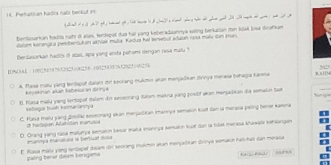 ) K. Perhatšian hadts nabi beokuf inc
(Sm 4 3 
Berdasarkan haditı nabi di alas, terdapat dua hai yang keberadaannya saling berkatan itan tidak bisa dinafikan
dalam kerangka pesbentukan akhlak mulia. Kedua hai tervebut adaiah rasa malu dan Iman
Berdasarkan hadits di alas, apa yang anda pahami dengan rasa malu ?
IOSOAL : 100250387652025100258 ~100258387652025100258
A. Pasa maiu yang terdapat dalam dir seorong mukzin akan menjadikan dirnya merasa bahēgia Jarena
w
Keyakinan akan Kebesaian dinnya
E. Rasa mlu yang terdapat dalam din seseorang dalam makna yang posäf akan menjadikan dia semakin tast
sebagal buah keimanannya
C. Flasa melu yang diillki séseorang ekan menjadikan Imannya semakin kuat den la meraa paling béna kamna
di hacapán Allanidan manusia
D. Orang yang rasa malunya secakin besar maa mannya semakin kuai dan la tidak merasa khawaër kahlangan
mannya manakaïa le berbuat dosa
E. Rasa malu yang tercapet dslam dri seorang mukmin akan menjakan dirinya semakin haï-hai dan merasa
paling bénar dalám beragama
Raçu Paçu