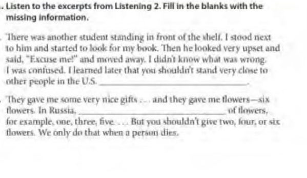 Listen to the excerpts from Listening 2. Fill in the blanks with the 
missing information. 
. "There was another student standing in front of the shelf. I stood next 
to him and started to look for my book. Then he looked very upset and 
said, "Excuse me!" and moved away. I didn't know what was wrong. 
I was confused. I learned later that you shouldn't stand very close to 
other people in the U.S._ 
. 
They gave me some very nice gifts … . and they gave me flowers—six 
flowers. In Russia, _of flowers. 
for example, one, three, five. .. . But you shouldn't give two, four, or six 
flowers. We only do that when a person dies.