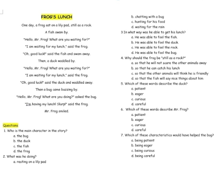 FROG'S LUNCH b. chatting with a bug
c. hunting for his food
One day, a frog sat on a lily pad, still as a rock. d. waiting for the rain
A fish swam by. 3 In what way was he able to get his lunch?
a. He was able to fool the fish.
"Hello, Mr. Frog! What are you waiting for?" b. He was able to fool the duck.
"I am waiting for my lunch," said the frog. c. He was able to fool the rock.
"Oh, good luck!" said the fish and swam away. d. He was able to fool the bug.
Then, a duck waddled by. 4. Why should the frog be "still as a rock?"
a. so that he will not scare the other animals away
"Hello, Mr. Frog! What are you waiting for?" b. so that he can catch his lunch
c. so that the other animals will think he is friendly
"I am waiting for my lunch," said the frog. d. so that the fish will say nice things about him
"Oh, good luck!" said the duck and waddled away. 5. Which of these words describe the duck?
Then a bug came buzzing by. b. eager a. patient
"Hello, Mr. Frog! What are you doing?" asked the bug. c. curious
"I'm having my lunch! Slurp!" said the frog. d. careful
Mr. Frog smiled. 6. Which of these words describe Mr. Frog?
a. patient
b. eager
Questions c. curious
1. Who is the main character in the story? d. careful
a. the bug 7. Which of these characteristics would have helped the bug?
b. the duck a. being patient
c. the fish b. being eager
d. the frog c. being curious
2. What was he doing? d. being careful
a. resting on a lily pad