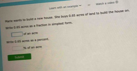 Learn with an example or Watch a video ② 
Marie wants to build a new house. She buys 0.65 acres of land to build the house on. 
Write 0.65 acres as a fraction in simplest form.
□ of an acre 
Write 0.65 acres as a percent.
overline  % of an acre 
Submit