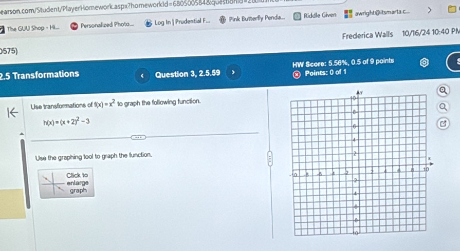 The GUU Shop - Hi... Personalized Photo... Log In | Prudential F. Pink Butterfly Penda... Riddle Given awright @ itsmarta.c... 
Frederica Walls 10/16/24 10:40 PN 
0575) 
2.5 Transformations Question 3, 2.5.59 HW Score: 5.56%, 0.5 of 9 points 
< 
ⓧ Points: 0 of 1 
Use transformations of  f(x)=x^2 to graph the following function. 
e
h(x)=(x+2)^2-3
C 
Use the graphing tool to graph the function. 
Click to 
enlarge 
graph