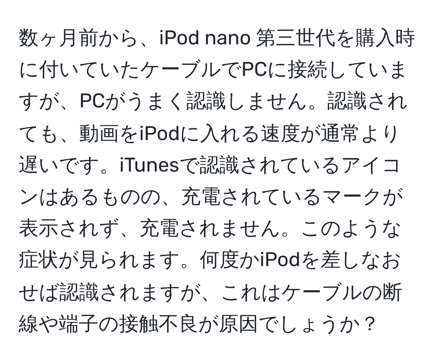 数ヶ月前から、iPod nano 第三世代を購入時に付いていたケーブルでPCに接続していますが、PCがうまく認識しません。認識されても、動画をiPodに入れる速度が通常より遅いです。iTunesで認識されているアイコンはあるものの、充電されているマークが表示されず、充電されません。このような症状が見られます。何度かiPodを差しなおせば認識されますが、これはケーブルの断線や端子の接触不良が原因でしょうか？