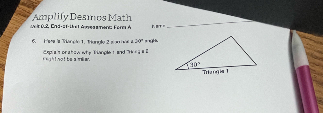 Amplify Desmos Math
Unit 8.2, End-of-Unit Assessment: Form A Name
6. Here is Triangle 1. Triangle 2 also has a 30° angle.
Explain or show why Triangle 1 and Triangle 2
might not be similar.