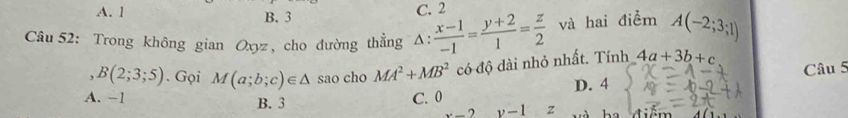 A. 1 B. 3
C. 2
Câu 52: Trong không gian Oxyz, cho đường thẳng Δ:  (x-1)/-1 = (y+2)/1 = z/2  và hai điểm A(-2;3;1)
B(2;3;5). Gọi M(a;b;c)∈ △ sao cho MA^2+MB^2 có độ dài nhỏ nhất. Tính 4a+3b+c
Câu 5
C. 0 D. 4
A. −1 B. 3 x-2y-1 z