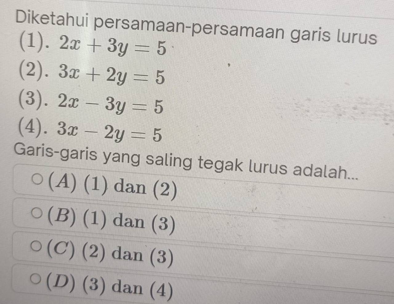 Diketahui persamaan-persamaan garis lurus
(1). 2x+3y=5
(2). 3x+2y=5
(3). 2x-3y=5
(4). 3x-2y=5
Garis-garis yang saling tegak lurus adalah...
(A) (1 L dan (2)
(B) (1) dan (3)
(C) (2) dan (3)
(D) (3) dan (4)