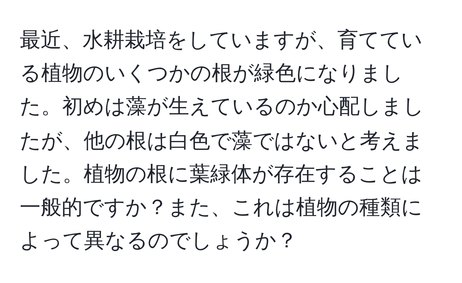 最近、水耕栽培をしていますが、育てている植物のいくつかの根が緑色になりました。初めは藻が生えているのか心配しましたが、他の根は白色で藻ではないと考えました。植物の根に葉緑体が存在することは一般的ですか？また、これは植物の種類によって異なるのでしょうか？