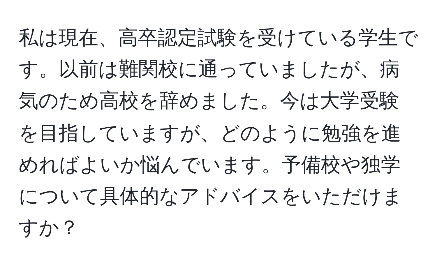 私は現在、高卒認定試験を受けている学生です。以前は難関校に通っていましたが、病気のため高校を辞めました。今は大学受験を目指していますが、どのように勉強を進めればよいか悩んでいます。予備校や独学について具体的なアドバイスをいただけますか？