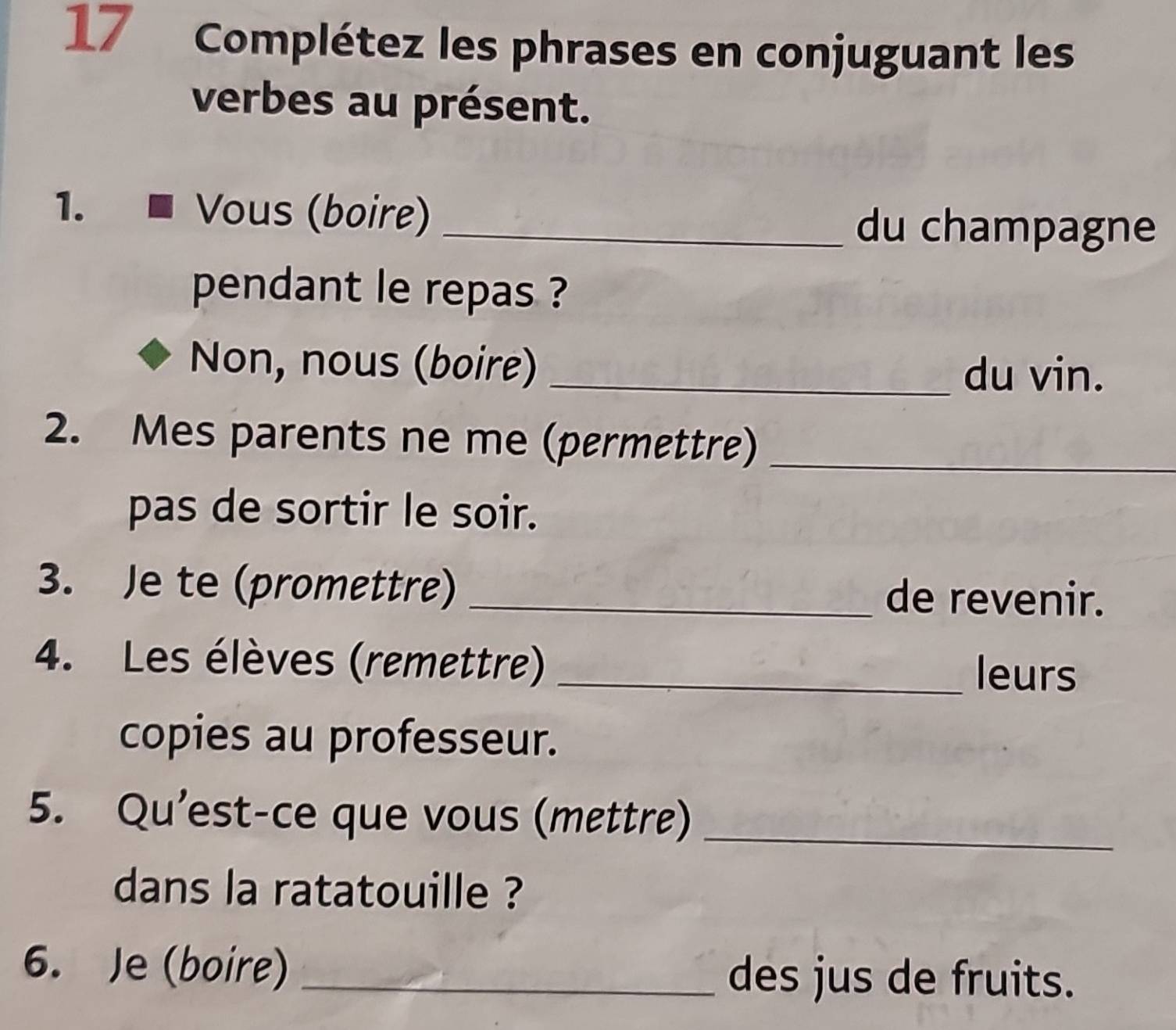 Complétez les phrases en conjuguant les 
verbes au présent. 
1. Vous (boire)_ 
du champagne 
pendant le repas ? 
Non, nous (boire) _du vin. 
2. Mes parents ne me (permettre)_ 
pas de sortir le soir. 
3. Je te (promettre) _de revenir. 
4. Les élèves (remettre)_ 
leurs 
copies au professeur. 
5. Qu'est-ce que vous (mettre)_ 
dans la ratatouille ? 
6. Je (boire) _des jus de fruits.