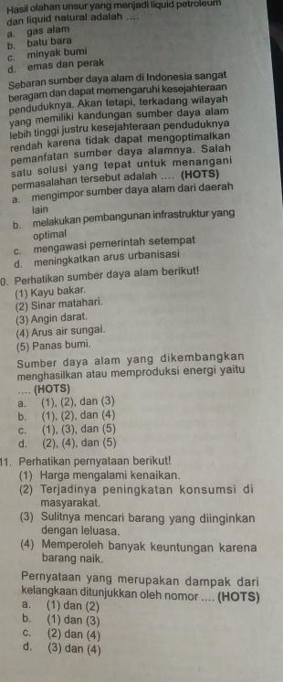 Hasil olahan unsur yang menjadi liquid petroleum
dan liquid natural adalah ....
b. batu bara a. gas alam
d. emas dan perak c. minyak bumi
Sebaran sumber daya alam di Indonesia sangat
beragam dan dapat memengaruhi kesejahteraan
penduduknya. Akan tetapi, terkadang wilayah
yang memiliki kandungan sumber daya alam
İebih tinggi justru kesejahteraan penduduknya
rendah karena tidak dapat mengoptimalkan
pemanfatan sumber daya alamnya. Salah
satu solusi yang tepat untuk menangani
permasalahan tersebut adalah .... (HOTS)
a. mengimpor sumber daya alam dari daerah
lain
b. melakukan pembangunan infrastruktur yang
optimal
c. mengawasi pemerintah setempat
d. meningkatkan arus urbanisasi
0. Perhatikan sumber daya alam berikut!
(1) Kayu bakar.
(2) Sinar matahari.
(3) Angin darat.
(4) Arus air sungai.
(5) Panas bumi.
Sumber daya alam yang dikembangkan
menghasilkan atau memproduksi energi yaitu
… (HOTS)
a. (1), (2), dan (3)
b. (1), (2), dan (4)
c. (1), (3), dan (5)
d. (2), (4), dan (5)
11. Perhatikan pernyataan berikut!
(1) Harga mengalami kenaikan.
(2) Terjadinya peningkatan konsumsi di
masyarakat.
(3) Sulitnya mencari barang yang diinginkan
dengan leluasa.
(4) Memperoleh banyak keuntungan karena
barang naik.
Pernyataan yang merupakan dampak dari
kelangkaan ditunjukkan oleh nomor .... (HOTS)
a. (1) dan (2)
b. (1) dan (3)
c. (2) dan (4)
d. (3) dan (4)