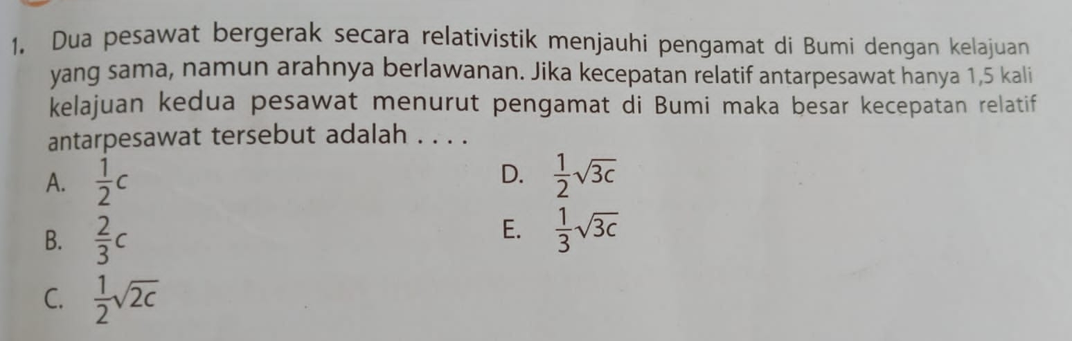 Dua pesawat bergerak secara relativistik menjauhi pengamat di Bumi dengan kelajuan
yang sama, namun arahnya berlawanan. Jika kecepatan relatif antarpesawat hanya 1,5 kali
kelajuan kedua pesawat menurut pengamat di Bumi maka besar kecepatan relatif
antarpesawat tersebut adalah . . . .
A.  1/2 c
D.  1/2 sqrt(3c)
B.  2/3 c
E.  1/3 sqrt(3c)
C.  1/2 sqrt(2c)