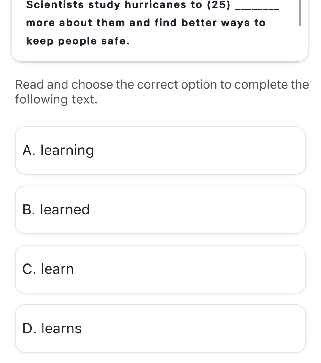 Scientists study hurricanes to (25)_
more about them and find better ways to
keep people safe.
Read and choose the correct option to complete the
following text.
A. learning
B. learned
C. learn
D. learns