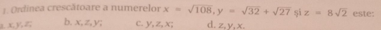 Ordinea crescătoare a numerelor x=sqrt(108), y=sqrt(32)+sqrt(27) și z=8sqrt(2) este:
a. x, y, z; b. x, z, y; c. y, z, x; d. z, y, x.