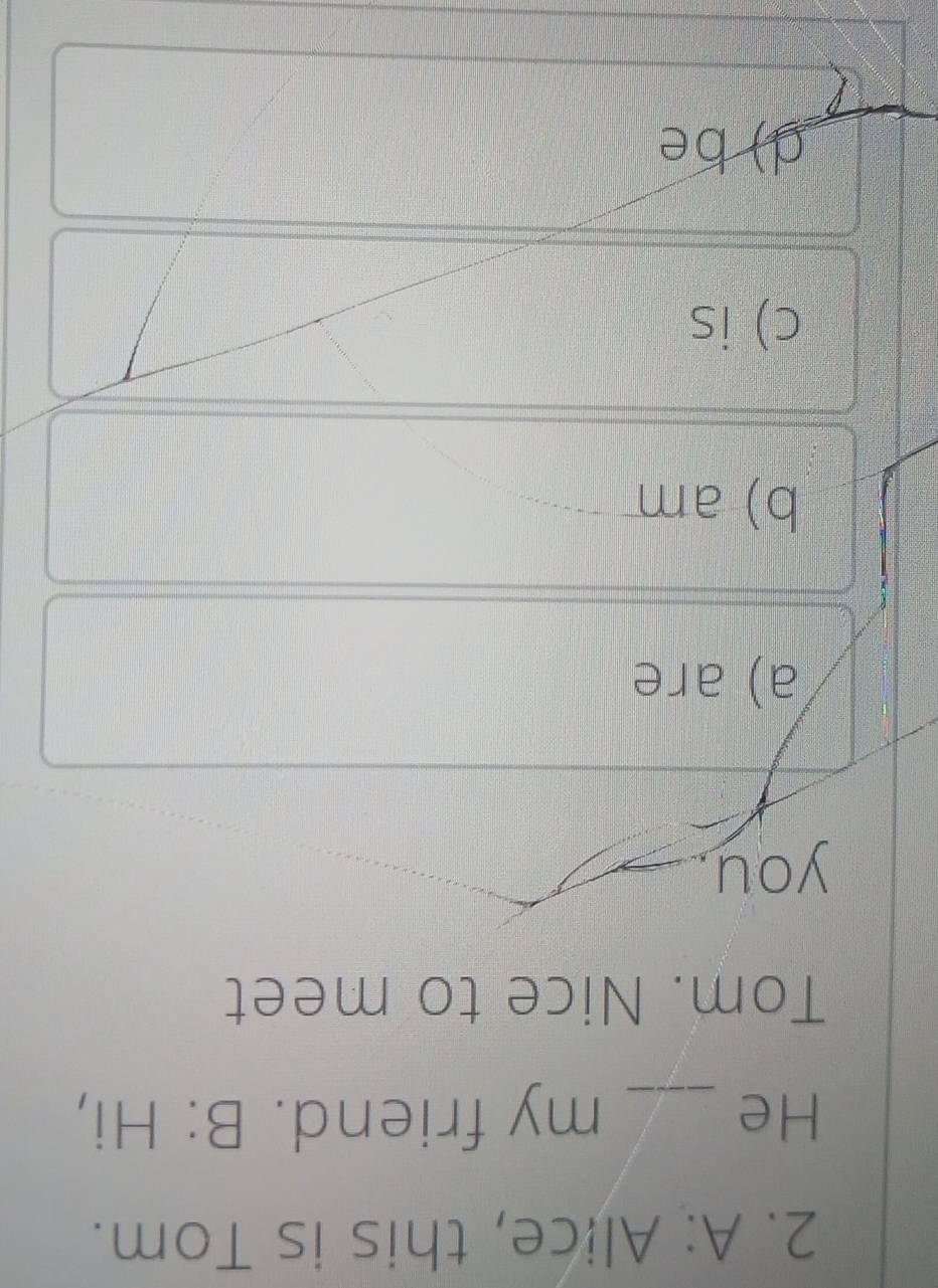 A: Alice, this is Tom.
He _my friend. B: Hi,
Tom. Nice to meet
you
a) are
b) am
c) is
d) be