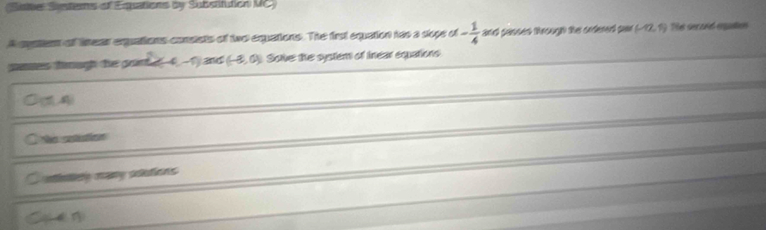 Sstter Susterns of Equations by Substifution MC)
A apaton of tmear exquations conststs of two eqquations. The first equation has a slope of - 1/4  and passed trough the ordered sor (-12,1) he seraió equton
panes tmugh the gon t≥ 4,-1) 2nd (-8,0) Sole: the system of Inear equations
D(5,4)
No sotutios
unlicy many solutions
` C f 1