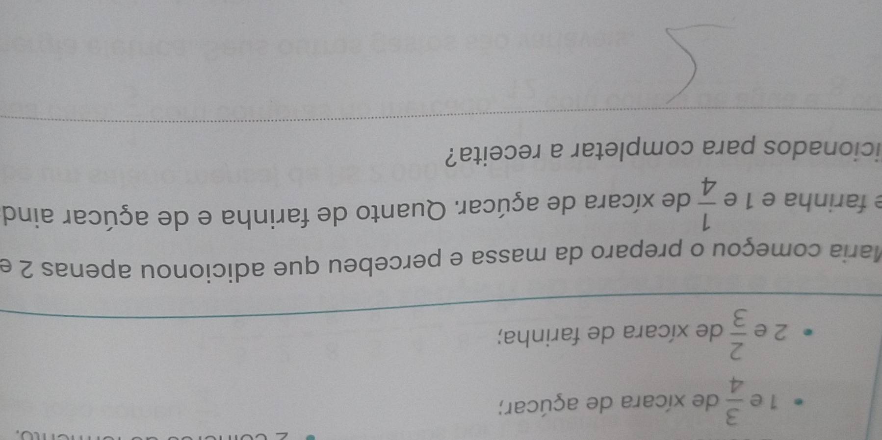  3/4  de xícara de açúcar;
2 e  2/3  de xícara de farinha; 
Maria começou o preparo da massa e percebeu que adicionou apenas 2 e 
e farinha e 1 e  1/4  de xícara de açúcar. Quanto de farinha e de açúcar aind 
icionados para completar a receita?