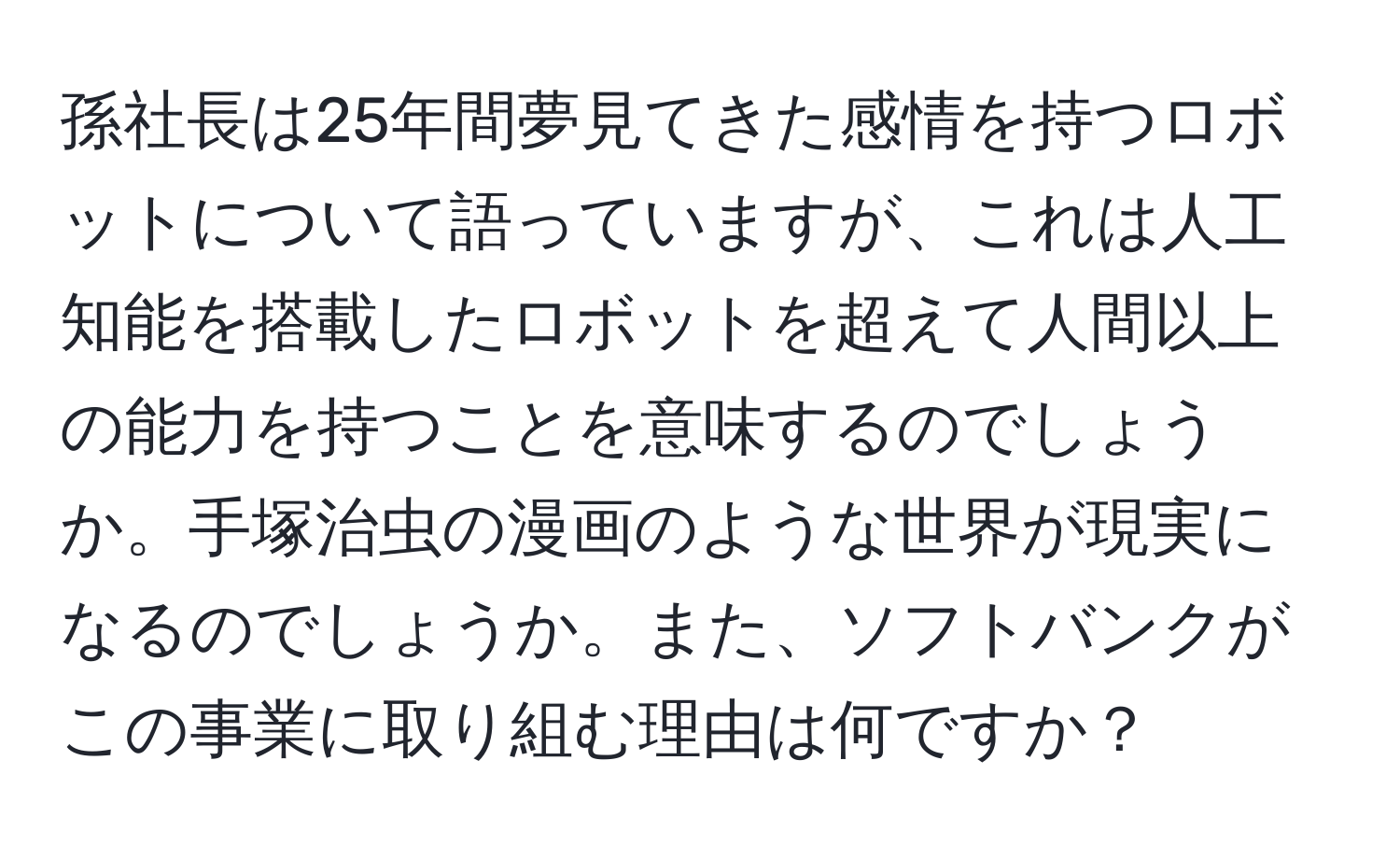 孫社長は25年間夢見てきた感情を持つロボットについて語っていますが、これは人工知能を搭載したロボットを超えて人間以上の能力を持つことを意味するのでしょうか。手塚治虫の漫画のような世界が現実になるのでしょうか。また、ソフトバンクがこの事業に取り組む理由は何ですか？