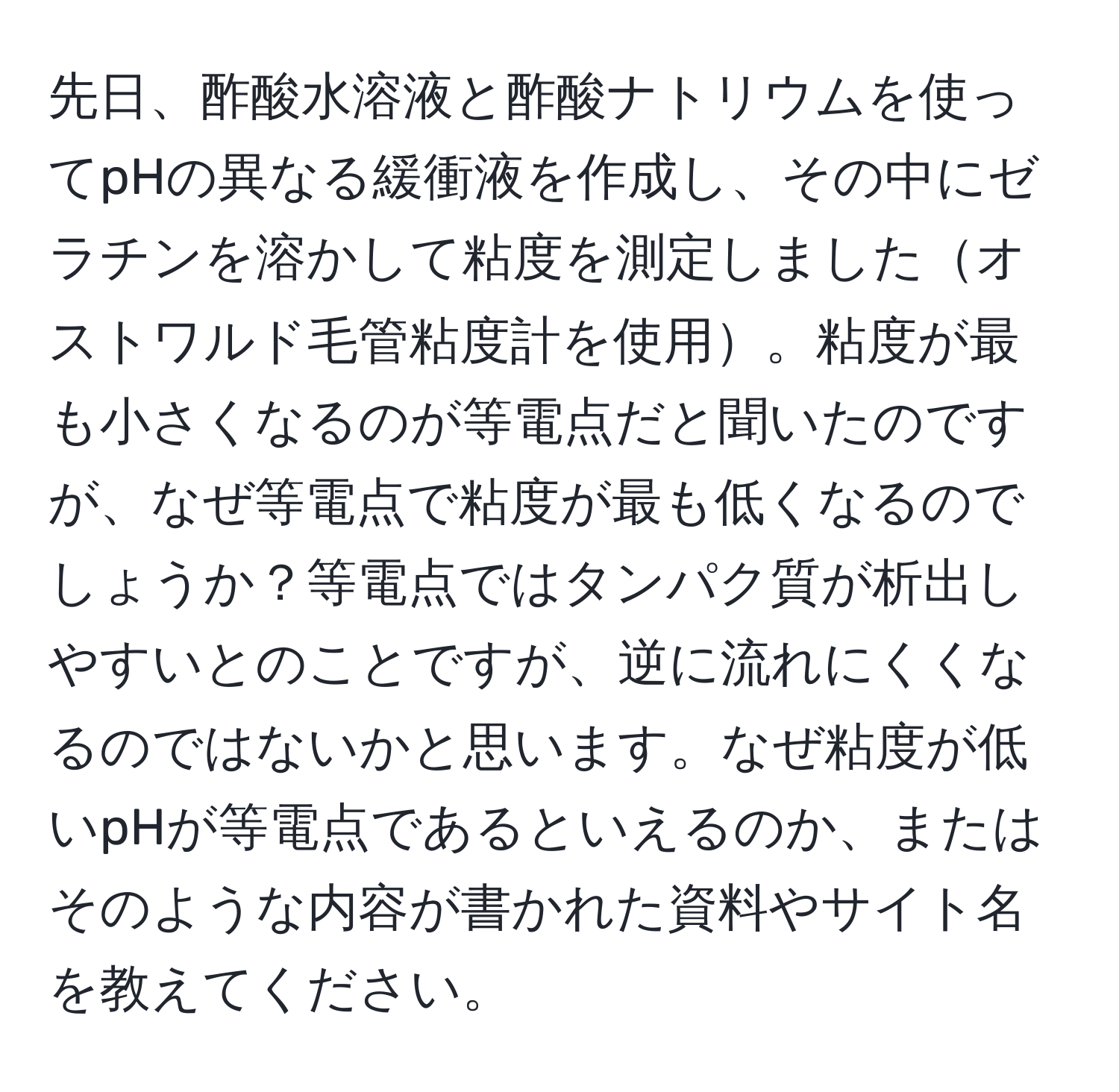 先日、酢酸水溶液と酢酸ナトリウムを使ってpHの異なる緩衝液を作成し、その中にゼラチンを溶かして粘度を測定しましたオストワルド毛管粘度計を使用。粘度が最も小さくなるのが等電点だと聞いたのですが、なぜ等電点で粘度が最も低くなるのでしょうか？等電点ではタンパク質が析出しやすいとのことですが、逆に流れにくくなるのではないかと思います。なぜ粘度が低いpHが等電点であるといえるのか、またはそのような内容が書かれた資料やサイト名を教えてください。