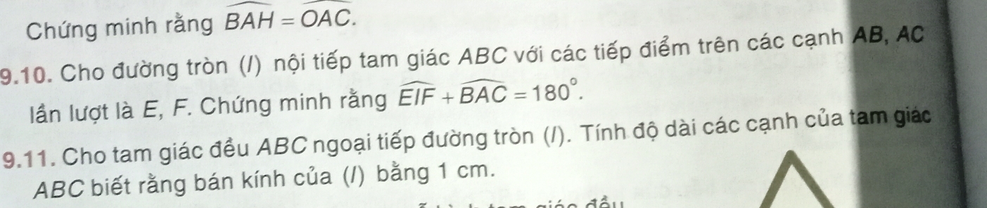 Chứng minh rằng widehat BAH=widehat OAC. 
9.10. Cho đường tròn (/) nội tiếp tam giác ABC với các tiếp điểm trên các cạnh AB, AC
lần lượt là E, F. Chứng minh rằng widehat EIF+widehat BAC=180°. 
9.11. Cho tam giác đều ABC ngoại tiếp đường tròn (/). Tính độ dài các cạnh của tam giác
ABC biết rằng bán kính của (/) bằng 1 cm.