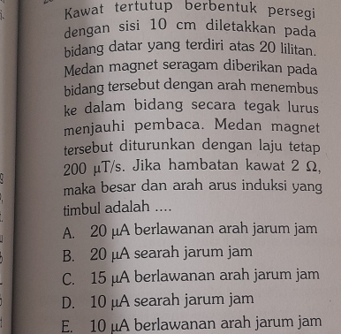 Kawat tertutup berbentuk persegi
dengan sisi 10 cm diletakkan pada
bidang datar yang terdiri atas 20 lilitan.
Medan magnet seragam diberikan pada
bidang tersebut dengan arah menembus
ke dalam bidang secara tegak lurus
menjauhi pembaca. Medan magnet
tersebut diturunkan dengan laju tetap
200 μT/s. Jika hambatan kawat 2 Ω,
maka besar dan arah arus induksi yang
timbul adalah ....
A. 20 μA berlawanan arah jarum jam
B. 20 μA searah jarum jam
C. 15 μA berlawanan arah jarum jam
D. 10 μA searah jarum jam
E. 10 μA berlawanan arah jarum jam