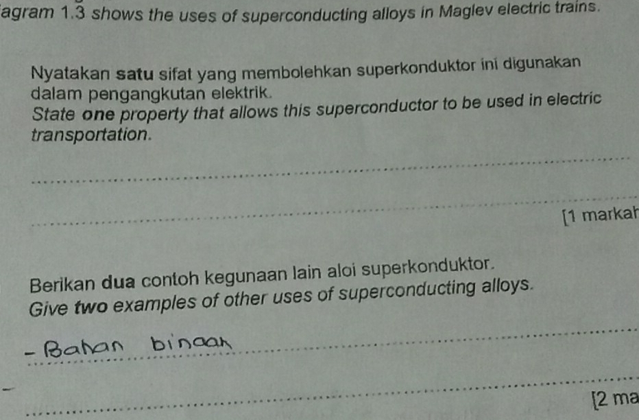 agram 1.3 shows the uses of superconducting alloys in Maglev electric trains. 
Nyatakan satu sifat yang membolehkan superkonduktor ini digunakan 
dalam pengangkutan elektrik. 
State one property that allows this superconductor to be used in electric 
transportation. 
_ 
_ 
[1 markah 
Berikan dua contoh kegunaan lain aloi superkonduktor. 
_ 
Give two examples of other uses of superconducting alloys. 
_ 
[2 ma