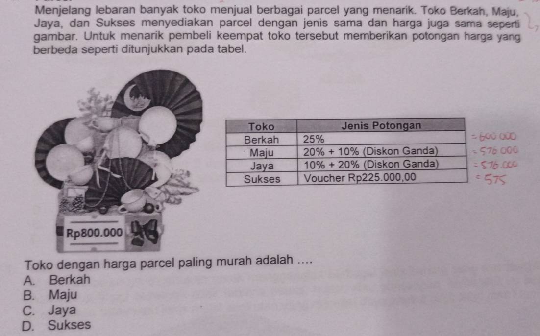 Menjelang lebaran banyak toko menjual berbagai parcel yang menarik. Toko Berkah, Maju,
Jaya, dan Sukses menyediakan parcel dengan jenis sama dan harga juga sama seperti
gambar. Untuk menarik pembeli keempat toko tersebut memberikan potongan harga yang
berbeda seperti ditunjukkan pada tabel.
Toko dengan harga parcel paling murah adalah ....
A. Berkah
B. Maju
C. Jaya
D. Sukses