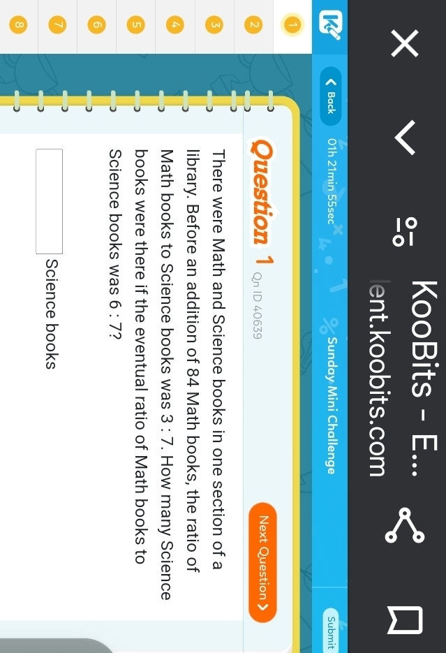 KooBits - E... 
× 
lent.koobits.com 
K Back 01h 21min 55sec Sunday Mini Challenge Submit 
Question 1 
2 Qn ID 40639 Next Question 
3 
There were Math and Science books in one section of a 
library. Before an addition of 84 Math books, the ratio of
4
Math books to Science books was 3:7. How many Science
5
books were there if the eventual ratio of Math books to 
Science books was 6:7 2
6
7
Science books