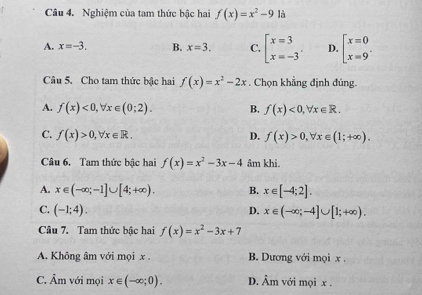 Nghiệm của tam thức bậc hai f(x)=x^2-9 là
A. x=-3. B. x=3. C. beginarrayl x=3 x=-3endarray.. D. beginarrayl x=0 x=9endarray.. 
Câu 5. Cho tam thức bậc hai f(x)=x^2-2x. Chọn khẳng định đúng.
A. f(x)<0</tex>, forall x∈ (0;2). B. f(x)<0</tex>, forall x∈ R.
C. f(x)>0, forall x∈ R. D. f(x)>0, forall x∈ (1;+∈fty ). 
Câu 6. Tam thức bậc hai f(x)=x^2-3x-4 âm khi.
A. x∈ (-∈fty ;-1]∪ [4;+∈fty ). B. x∈ [-4;2].
C. (-1;4). D. x∈ (-∈fty ;-4]∪ [1;+∈fty ). 
Câu 7. Tam thức bậc hai f(x)=x^2-3x+7
A. Không âm với mọi x. B. Dương với mọi x.
C. Âm với mọi x∈ (-∈fty ;0). D. Âm với mọi x.