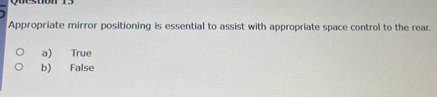 Queston 13
Appropriate mirror positioning is essential to assist with appropriate space control to the rear.
a) True
b) False