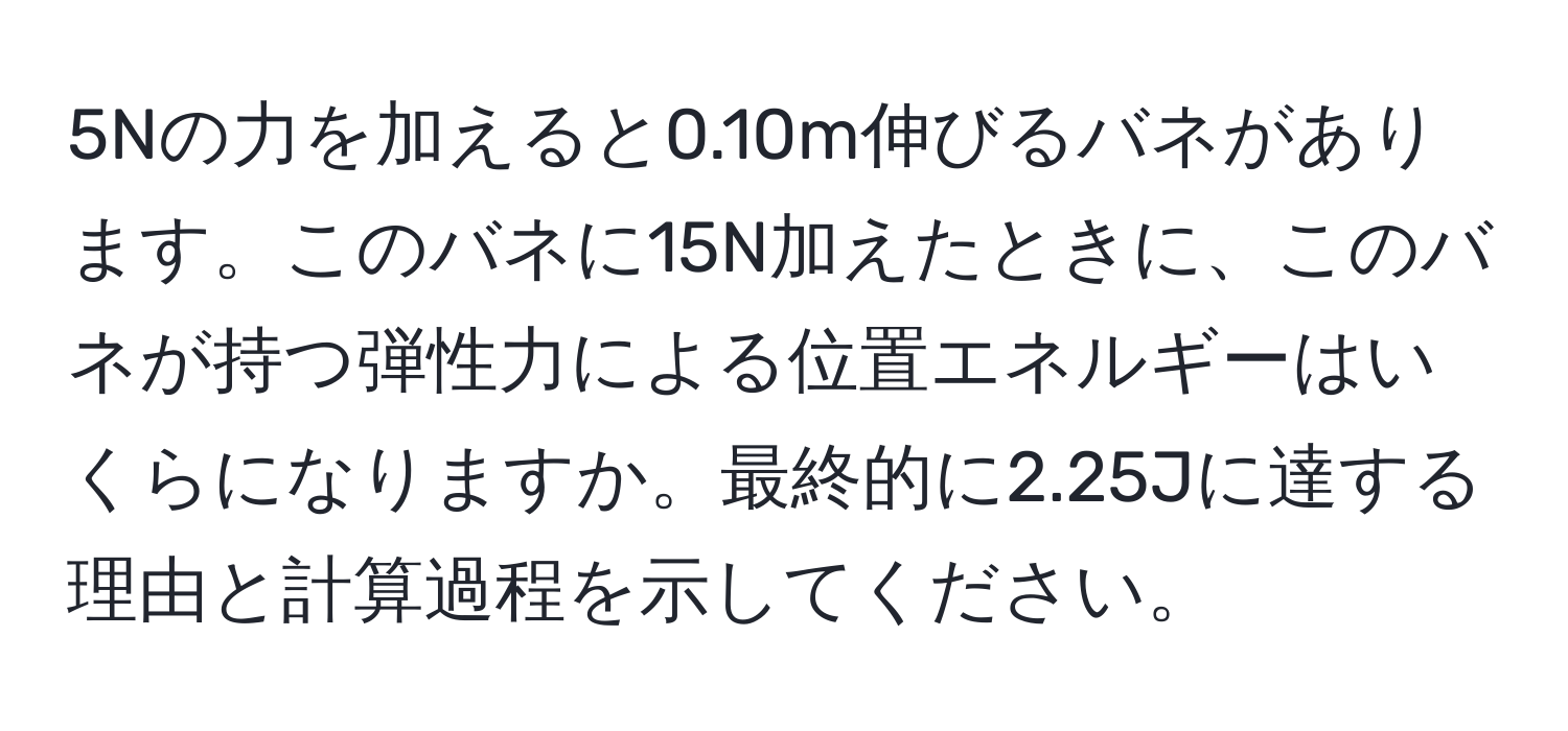 5Nの力を加えると0.10m伸びるバネがあります。このバネに15N加えたときに、このバネが持つ弾性力による位置エネルギーはいくらになりますか。最終的に2.25Jに達する理由と計算過程を示してください。