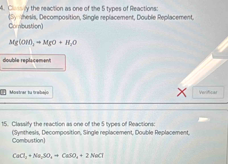 Classify the reaction as one of the 5 types of Reactions: 
(Synthesis, Decomposition, Single replacement, Double Replacement, 
Combustion)
Mg(OH)_2Rightarrow MgO+H_2O
double replacement 
_ 
: Mostrar tu trabajo x Verificar 
15. Classify the reaction as one of the 5 types of Reactions: 
(Synthesis, Decomposition, Single replacement, Double Replacement, 
Combustion)
CaCl_2+Na_2SO_4Rightarrow CaSO_4+2NaCl