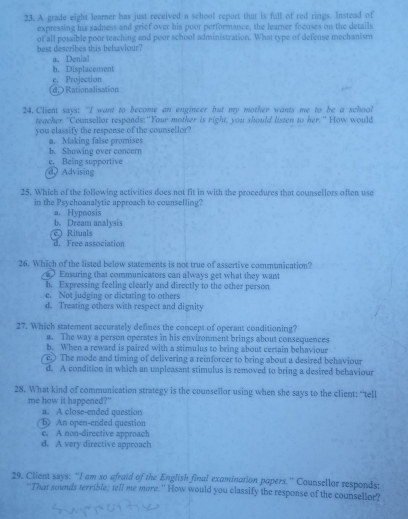 A grade eight learner has just received a school report that is full of red rings. Instead of
expressing his sadness and grief over his poor performance, the learner focuses on the details
best describes this behaviour? of all possible poor teaching and poor school administration. What type of defense mechanism
a. Denial
h. Displacement
d. Rationalisation e. Projection
24. Client says: "I want to become an engineer but my mother wants me to be a school
teacher "Counsellor responds:"Your mother is right, you should listen to her." How would
you classify the respense of the counsellor?
a. Making false promises
b. Showing over concern
d Advising e. Being supportive
25. Which of the following activities does not fit in with the procedures that counsellors often use
in the Psychoanalytic approach to counselling?
a. Hypnosis
b. Dream analysis c Rituals
d. Free association
26. Which of the listed below statements is not true of assertive communication?
a Ensuring that communicators can always get what they want
b. Expressing feeling clearly and directly to the other person
e. Not judging or dictating to others
d. Treating others with respect and dignity
27. Which statement accurately defines the concept of operant conditioning?
a. The way a person operates in his enviroument brings about consequences
b. When a reward is paired with a stimulus to bring about certain behaviour
e.) The mode and timing of delivering a reinforcer to bring about a desired behaviour
d. A condition in which an unpleasant stimulus is removed to bring a desired behaviour
28. What kind of communication strategy is the counsellor using when she says to the client: "tell
me how it happened?"
a. A close-ended question
bAn open-ended question
e. A non-directive approach
d. A very directive approach
29. Client says: “I am so afraid of the English final examination papers.'' Counsellor responds:
"That sounds terrible; tell me more. " How would you classify the response of the counsellor?