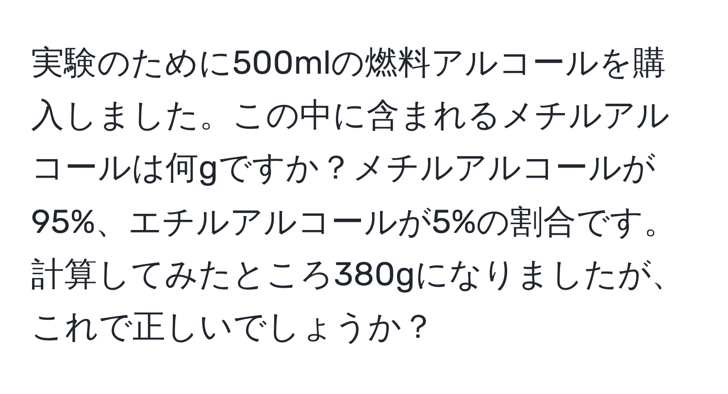 実験のために500mlの燃料アルコールを購入しました。この中に含まれるメチルアルコールは何gですか？メチルアルコールが95%、エチルアルコールが5%の割合です。計算してみたところ380gになりましたが、これで正しいでしょうか？