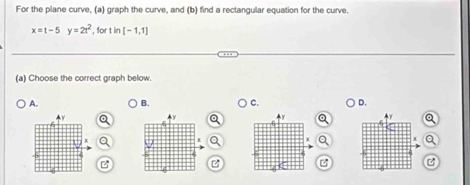 For the plane curve, (a) graph the curve, and (b) find a rectangular equation for the curve.
x=t-5y=2t^2 , for t in [-1,1]
(a) Choose the correct graph below.
A.
B.
C.
D.