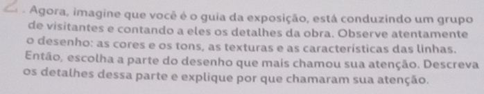 a Agora, imagine que você é o guia da exposição, está conduzindo um grupo 
de visitantes e contando a eles os detalhes da obra. Observe atentamente 
o desenho: as cores e os tons, as texturas e as características das linhas. 
Então, escolha a parte do desenho que mais chamou sua atenção. Descreva 
os detalhes dessa parte e explique por que chamaram sua atenção.