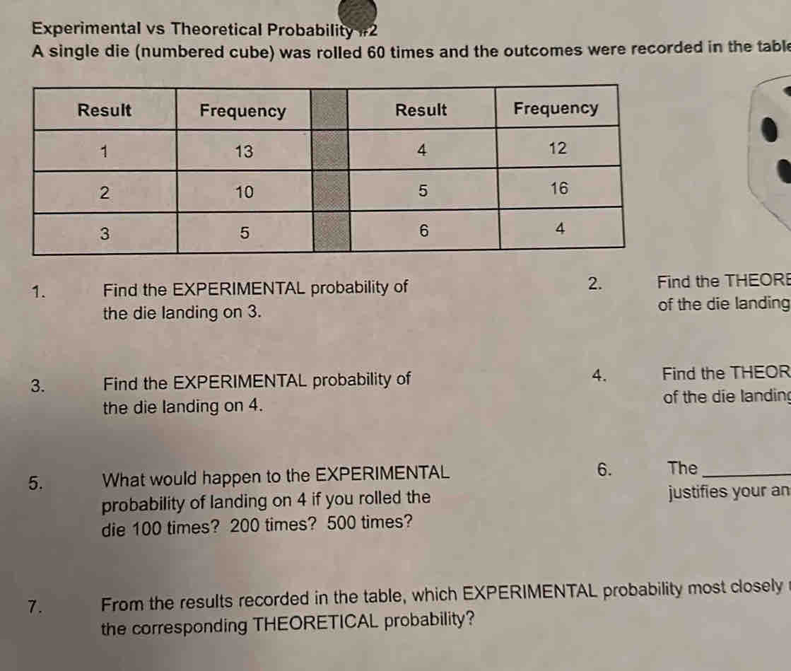 Experimental vs Theoretical Probability #2 
A single die (numbered cube) was rolled 60 times and the outcomes were recorded in the tabl 
2. 
1. Find the EXPERIMENTAL probability of Find the THEOR 
the die landing on 3. of the die landing 
3. Find the EXPERIMENTAL probability of 4. Find the THEOR 
the die landing on 4. of the die landing 
5. What would happen to the EXPERIMENTAL 6. The_ 
probability of landing on 4 if you rolled the justifies your an 
die 100 times? 200 times? 500 times? 
7. From the results recorded in the table, which EXPERIMENTAL probability most closely 
the corresponding THEORETICAL probability?