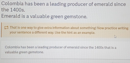 Colombia has been a leading producer of emerald since 
the 1400s. 
Emerald is a valuable green gemstone. 
That is one way to give extra information about something! Now practice writing 
your sentence a different way. Use the hint as an example. 
Colombia has been a leading producer of emerald since the 1400s that is a 
valuable green gemstone.