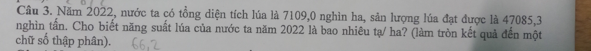 Năm 2022, nước ta có tổng diện tích lúa là 7109,0 nghìn ha, sản lượng lúa đạt được là 47085, 3
nghìn tấn. Cho biết năng suất lúa của nước ta năm 2022 là bao nhiêu tạ/ ha? (làm tròn kết quả đến một 
chữ số thập phân).