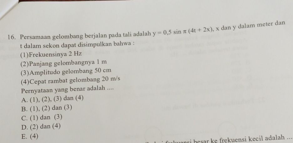 Persamaan gelombang berjalan pada tali adalah y=0,5sin π (4t+2x) , x dan y dalam meter dan
t dalam sekon dapat disimpulkan bahwa :
(1)Frekuensinya 2 Hz
(2)Panjang gelombangnya 1 m
(3)Amplitudo gelombang 50 cm
(4)Cepat rambat gelombang 20 m/s
Pernyataan yang benar adalah ....
A. (1) , (2), (3) dan (4)
B. . (1), (2) dan (3)
C. (1) dan (3)
D. (2) dan (4)
E. (4)
ri besar ke frekuensi kecil adalah ...