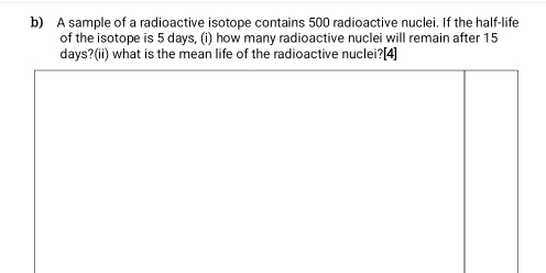 A sample of a radioactive isotope contains 500 radioactive nuclei. If the half-life 
of the isotope is 5 days, (i) how many radioactive nuclei will remain after 15
days?(ii) what is the mean life of the radioactive nuclei?[4]