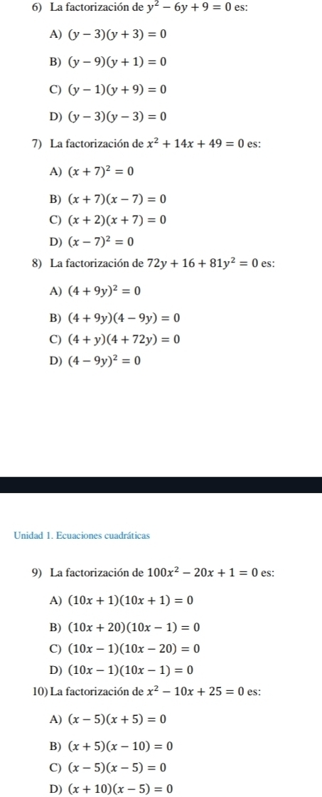 La factorización de y^2-6y+9=0 es:
A) (y-3)(y+3)=0
B) (y-9)(y+1)=0
C) (y-1)(y+9)=0
D) (y-3)(y-3)=0
7) La factorización de x^2+14x+49=0 es:
A) (x+7)^2=0
B) (x+7)(x-7)=0
C) (x+2)(x+7)=0
D) (x-7)^2=0
8) La factorización de 72y+16+81y^2=0 es:
A) (4+9y)^2=0
B) (4+9y)(4-9y)=0
C) (4+y)(4+72y)=0
D) (4-9y)^2=0
Unidad 1. Ecuaciones cuadráticas
9) La factorización de 100x^2-20x+1=0 es:
A) (10x+1)(10x+1)=0
B) (10x+20)(10x-1)=0
C) (10x-1)(10x-20)=0
D) (10x-1)(10x-1)=0
10) La factorización de x^2-10x+25=0 es:
A) (x-5)(x+5)=0
B) (x+5)(x-10)=0
C) (x-5)(x-5)=0
D) (x+10)(x-5)=0