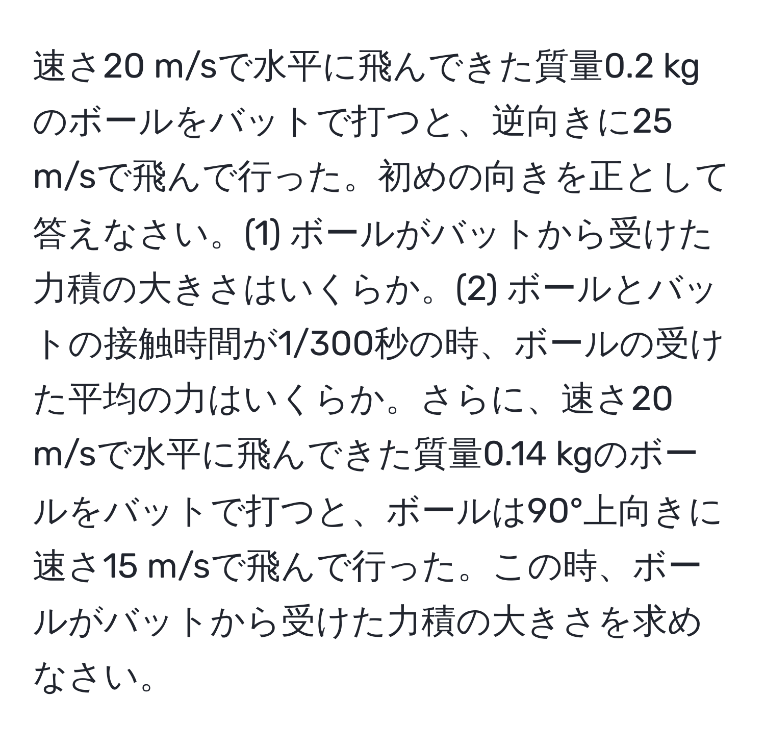 速さ20 m/sで水平に飛んできた質量0.2 kgのボールをバットで打つと、逆向きに25 m/sで飛んで行った。初めの向きを正として答えなさい。(1) ボールがバットから受けた力積の大きさはいくらか。(2) ボールとバットの接触時間が1/300秒の時、ボールの受けた平均の力はいくらか。さらに、速さ20 m/sで水平に飛んできた質量0.14 kgのボールをバットで打つと、ボールは90°上向きに速さ15 m/sで飛んで行った。この時、ボールがバットから受けた力積の大きさを求めなさい。