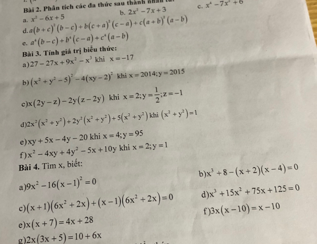 Phân tích các đa thức sau thành nhân x^4-7x^2+6
b. 2x^2-7x+3 c.
a.
d. a(b+c)^2(b-c)+b(c+a)^2(c-a)+c(a+b)^2(a-b) x^2-6x+5
e. a^4(b-c)+b^4(c-a)+c^4(a-b)
Bài 3. Tính giá trị biểu thức:
a) 27-27x+9x^2-x^3 khi x=-17
b) (x^2+y^2-5)^2-4(xy-2)^2 khi x=2014;y=2015
c) x(2y-z)-2y(z-2y) khi x=2;y= 1/2 ;z=-1
d) 2x^2(x^2+y^2)+2y^2(x^2+y^2)+5(x^2+y^2) khi (x^2+y^2)=1
e) xy+5x-4y-20 khi x=4;y=95
f) x^2-4xy+4y^2-5x+10 y khi x=2;y=1
Bài 4. Tìm x, biết:
b) x^3+8-(x+2)(x-4)=0
a 9x^2-16(x-1)^2=0
c) (x+1)(6x^2+2x)+(x-1)(6x^2+2x)=0 d) x^3+15x^2+75x+125=0
f ) 3x(x-10)=x-10
e x(x+7)=4x+28
g) 2x(3x+5)=10+6x