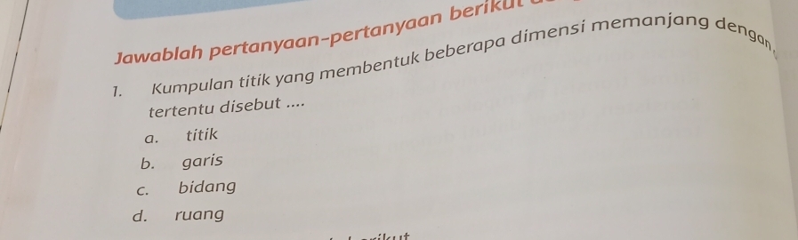 Jawablah pertanyaan-pertanyaan berikul
1. Kumpulan titik yang membentuk beberapa dimensi memanjang dengan
tertentu disebut ....
a. titik
b. garis
c. bidang
d. ruang