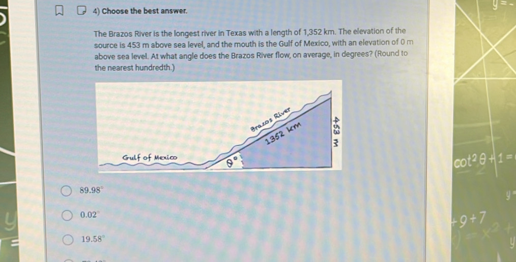 40°
4) Choose the best answer.
The Brazos River is the longest river in Texas with a length of 1,352 km. The elevation of the
source is 453 m above sea level, and the mouth is the Gulf of Mexico, with an elevation of 0 m
above sea level. At what angle does the Brazos River flow, on average, in degrees? (Round to
the nearest hundredth.)
cot^2θ +1=
89.98°
0.02°
+9+7
19.58°