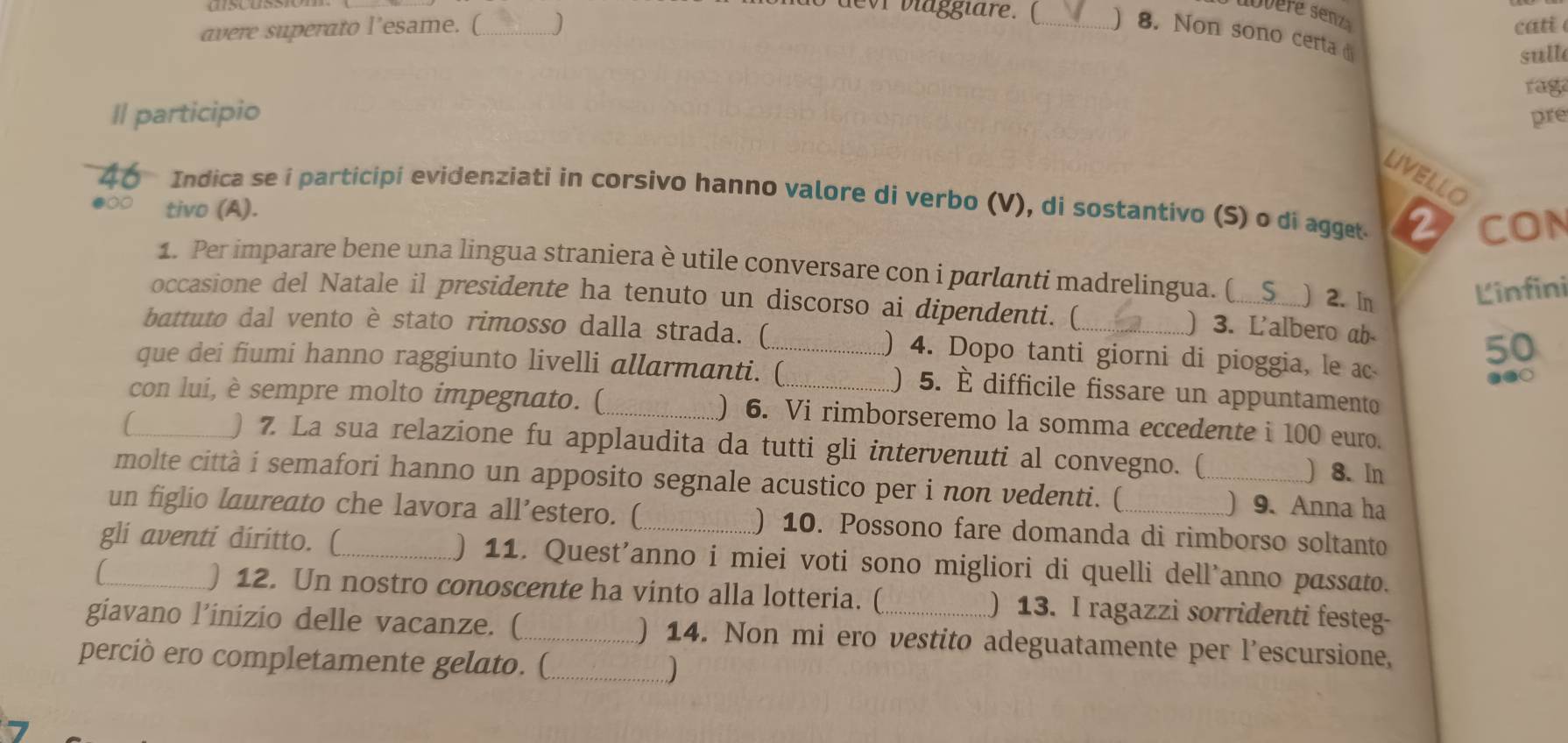 devr viaggiare. (
cati 
avere superato l’esame. (_  _) 8. Non sono certa d
sull
rag
Il participio pre
LIVELLO
Indica se í participi evidenziati in corsivo hanno valore di verbo (V), di sostantivo (S) o di agget 2 CON
tivo (A).
1. Per imparare bene una lingua straniera è utile conversare con i parlanti madrelingua. (_ ) 2. In
Linfini
occasione del Natale il presidente ha tenuto un discorso ai dipendenti. (
) 3. L'albero ab
battuto dal vento è stato rimosso dalla strada. (_ ) 4. Dopo tanti giorni di pioggia, le ac
50
que dei fiumi hanno raggiunto livelli allarmanti. (_ () 5. É difficile fissare un appuntamento
.●○
con lui, è sempre molto impegnato. (_ ) 6. Vi rimborseremo la somma eccedente i 100 euro.
) 7. La sua relazione fu applaudita da tutti gli intervenuti al convegno. (
C_ ) 8. In
molte città i semafori hanno un apposito segnale acustico per i non vedenti. ( _) 9. Anna ha
un figlio laureato che lavora all’estero. (_ ) 10. Possono fare domanda di rimborso soltanto
gli aventi diritto. (_ ) 11. Quest’anno i miei voti sono migliori di quelli dell’anno passato.
) 12. Un nostro conoscente ha vinto alla lotteria. ( ) 13. I ragazzi sorridenti festeg-
giavano l’inizio delle vacanze. (_ ) 14. Non mi ero vestito adeguatamente per l'escursione,
perciò ero completamente gelato. (_ )