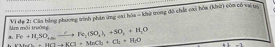 Ví dụ 2: Cân bằng phương trình phản ứng oxi hóa - khử trong đó chất oxi hóa (khử) còn có vai trò 
làm môi trường. 
a. Fe+H_2SO_4dicxrightarrow i°Fe_2(SO_4)_3+SO_2+H_2O
h KMnO_4+HClto KCl+MnCl_2+Cl_2+H_2O