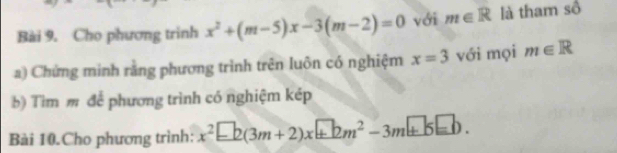 Cho phương trinh x^2+(m-5)x-3(m-2)=0 với m∈ R là tham sồ 
a) Chứng minh rằng phương trình trên luôn có nghiệm x=3 với mọi m∈ R
b) Tìm m để phương trình có nghiệm kép 
Bài 10.Cho phương trình: x^2-2(3m+2)x+bm^2-3m+5=b.