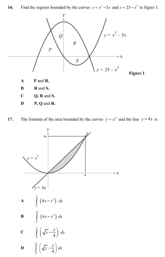 Find the regions bounded by the curves y=x^2-5x and y=25-x^2 in figure 1.
re 1
A P and R.
B R and S.
C Q, R and S.
D P, Q and R.
17. The formula of the area bounded by the curves y=x^2 and the line y=4x is
A ∈tlimits _0^(4(4x-x^2))dx
B ∈tlimits _0^((16)(4x-x^2))dx
C ∈tlimits _0^(4(sqrt(y)-frac y)4)dy
D ∈tlimits _0^((16)(sqrt(y)-frac y)4)dx